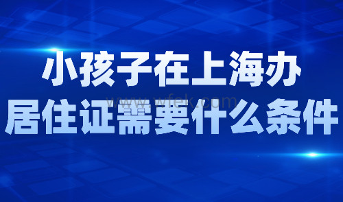 小孩子在上海办居住证需要什么条件？条件+材料+流程一览！